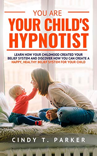You Are Your Child’s Hypnotist: Learn How Your Childhood Created Your Belief System
